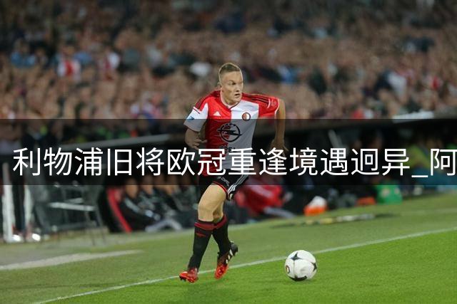 利物浦旧将欧冠重逢境遇迥异 阿诺德皇马生涯艰难